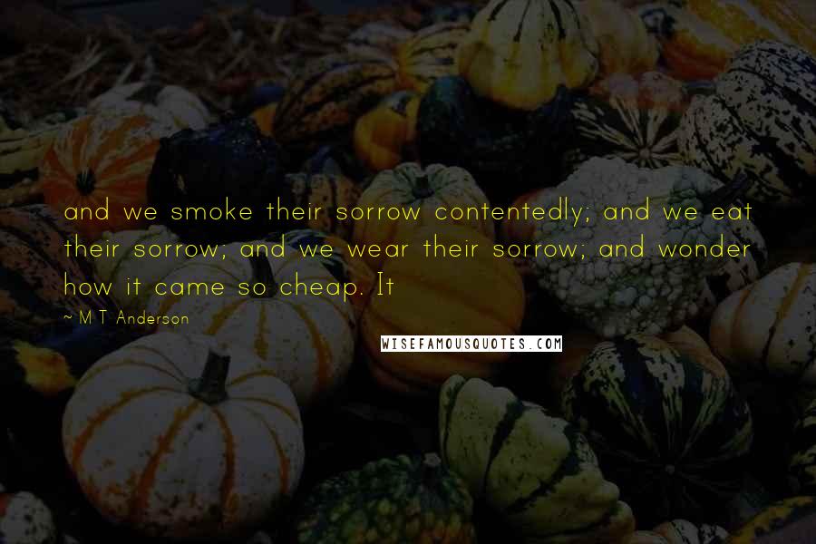 M T Anderson Quotes: and we smoke their sorrow contentedly; and we eat their sorrow; and we wear their sorrow; and wonder how it came so cheap. It