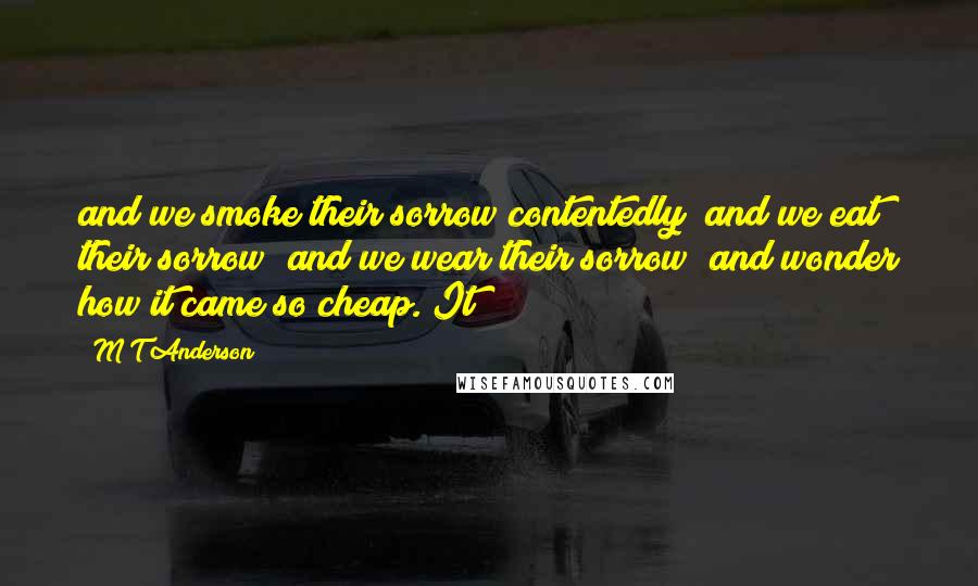 M T Anderson Quotes: and we smoke their sorrow contentedly; and we eat their sorrow; and we wear their sorrow; and wonder how it came so cheap. It