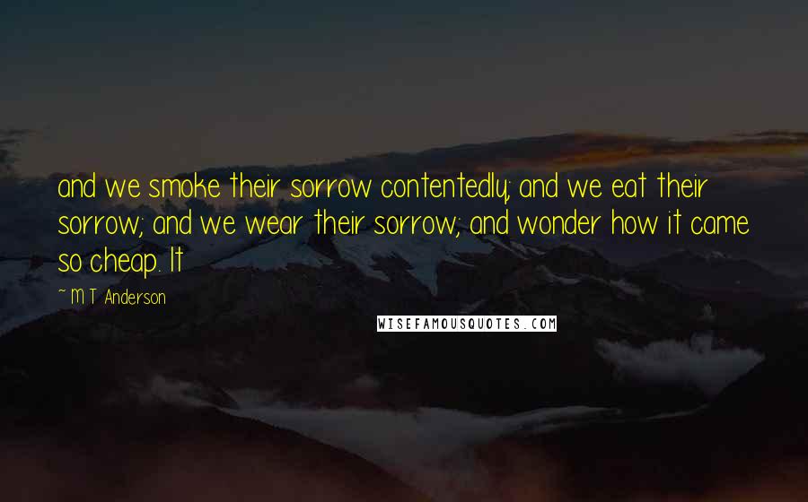 M T Anderson Quotes: and we smoke their sorrow contentedly; and we eat their sorrow; and we wear their sorrow; and wonder how it came so cheap. It