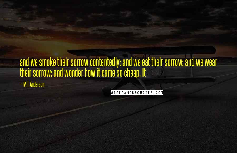 M T Anderson Quotes: and we smoke their sorrow contentedly; and we eat their sorrow; and we wear their sorrow; and wonder how it came so cheap. It