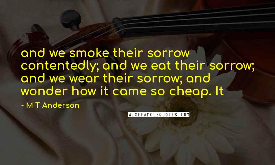 M T Anderson Quotes: and we smoke their sorrow contentedly; and we eat their sorrow; and we wear their sorrow; and wonder how it came so cheap. It
