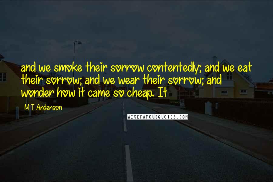 M T Anderson Quotes: and we smoke their sorrow contentedly; and we eat their sorrow; and we wear their sorrow; and wonder how it came so cheap. It