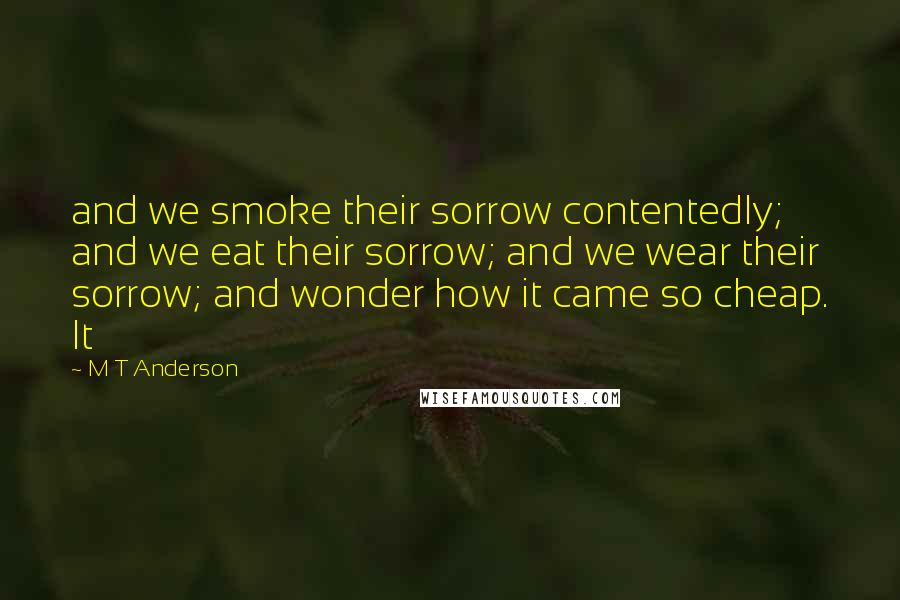 M T Anderson Quotes: and we smoke their sorrow contentedly; and we eat their sorrow; and we wear their sorrow; and wonder how it came so cheap. It