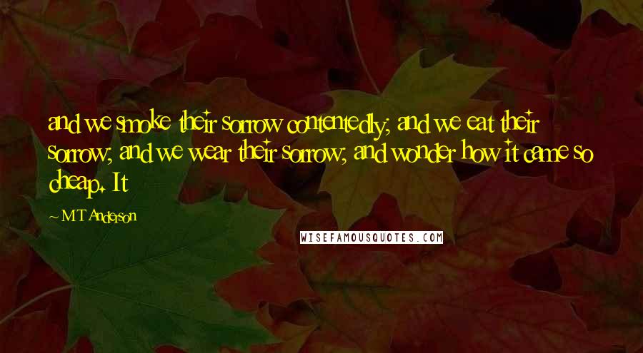 M T Anderson Quotes: and we smoke their sorrow contentedly; and we eat their sorrow; and we wear their sorrow; and wonder how it came so cheap. It
