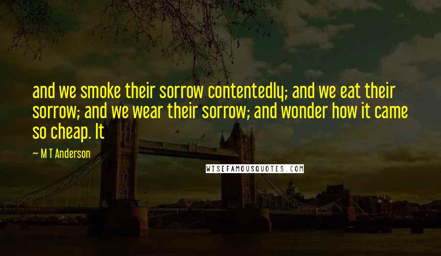 M T Anderson Quotes: and we smoke their sorrow contentedly; and we eat their sorrow; and we wear their sorrow; and wonder how it came so cheap. It