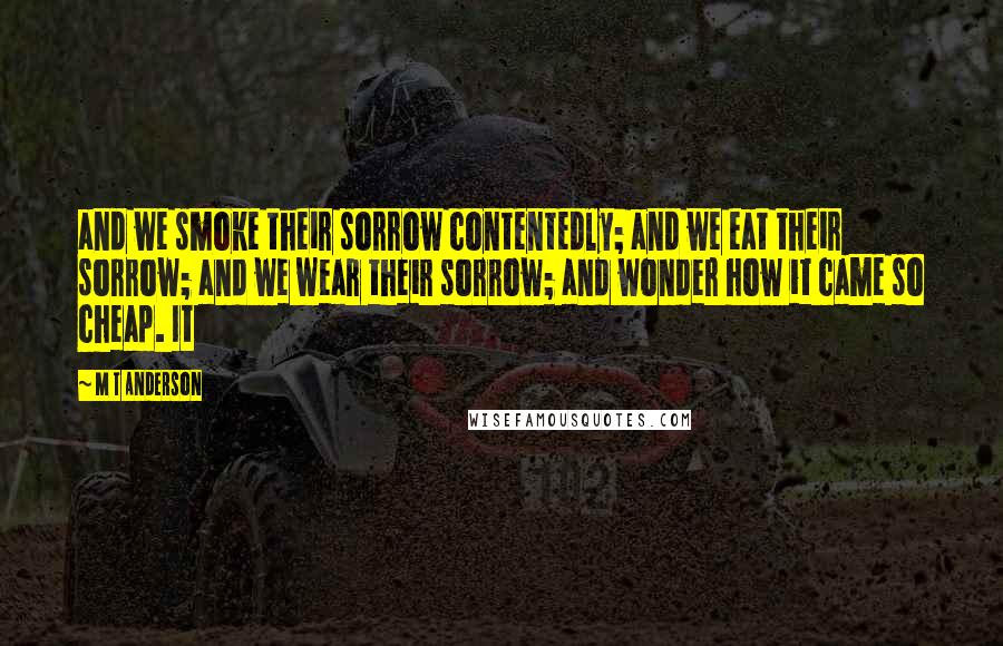 M T Anderson Quotes: and we smoke their sorrow contentedly; and we eat their sorrow; and we wear their sorrow; and wonder how it came so cheap. It