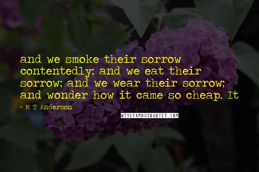 M T Anderson Quotes: and we smoke their sorrow contentedly; and we eat their sorrow; and we wear their sorrow; and wonder how it came so cheap. It