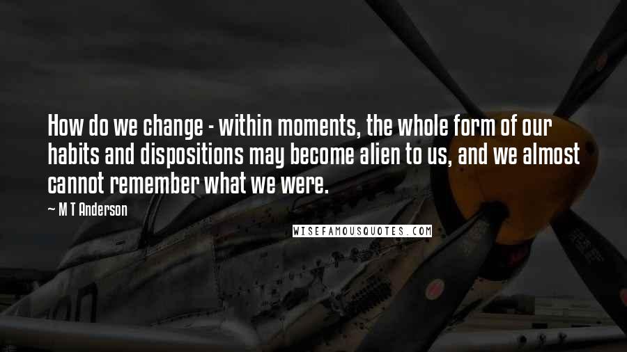 M T Anderson Quotes: How do we change - within moments, the whole form of our habits and dispositions may become alien to us, and we almost cannot remember what we were.