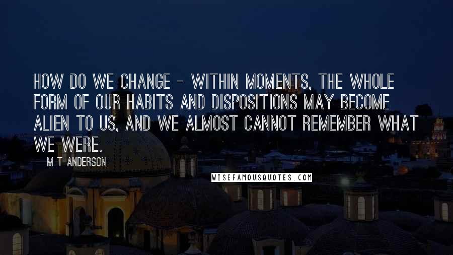 M T Anderson Quotes: How do we change - within moments, the whole form of our habits and dispositions may become alien to us, and we almost cannot remember what we were.