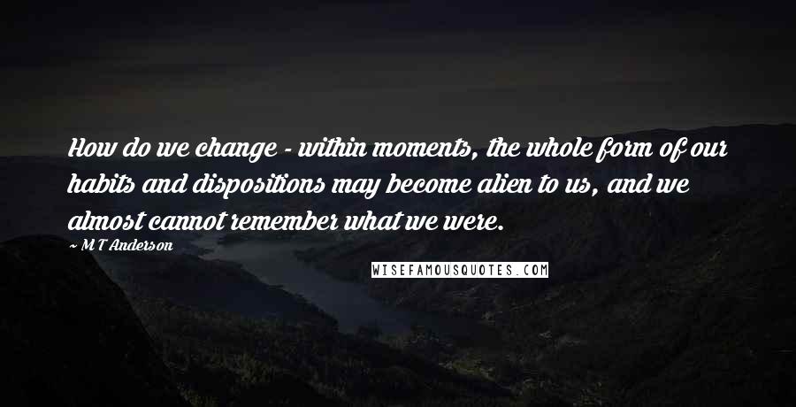 M T Anderson Quotes: How do we change - within moments, the whole form of our habits and dispositions may become alien to us, and we almost cannot remember what we were.