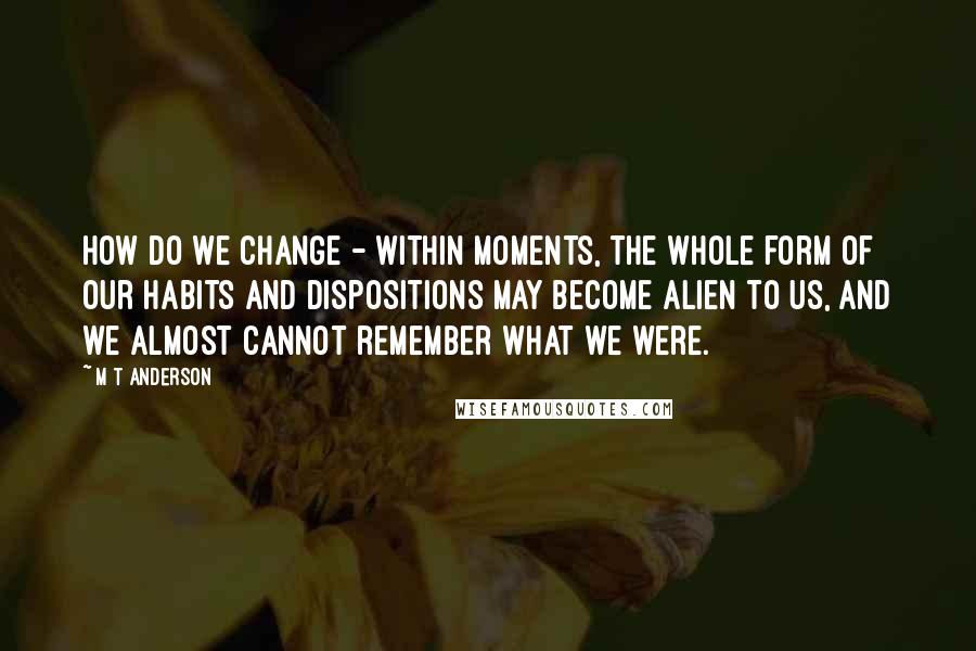 M T Anderson Quotes: How do we change - within moments, the whole form of our habits and dispositions may become alien to us, and we almost cannot remember what we were.