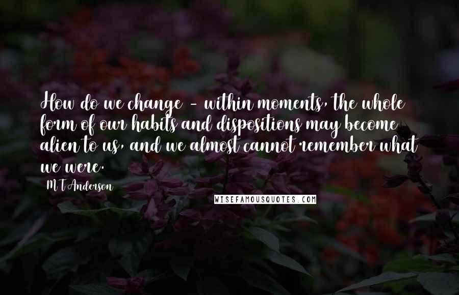 M T Anderson Quotes: How do we change - within moments, the whole form of our habits and dispositions may become alien to us, and we almost cannot remember what we were.