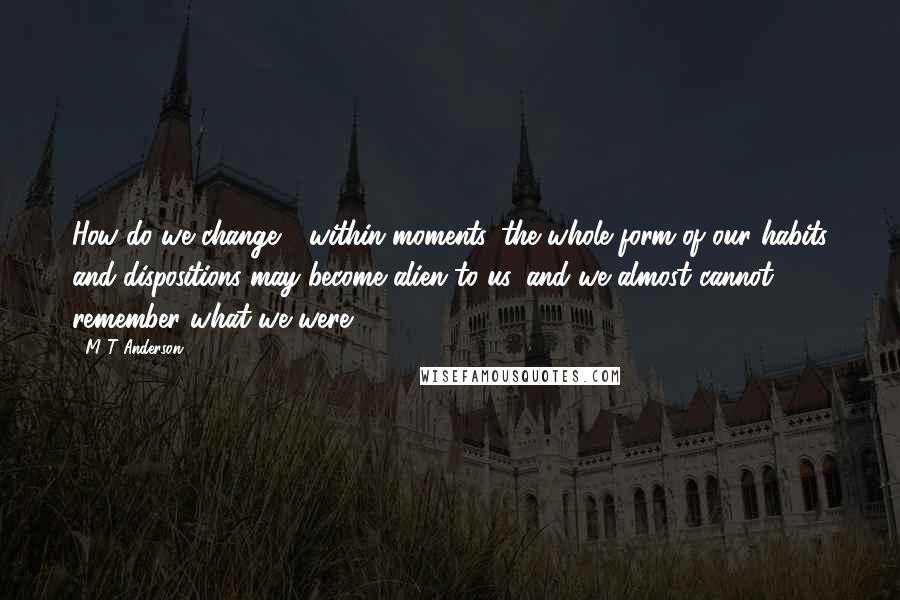 M T Anderson Quotes: How do we change - within moments, the whole form of our habits and dispositions may become alien to us, and we almost cannot remember what we were.