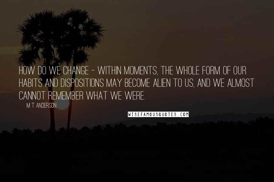 M T Anderson Quotes: How do we change - within moments, the whole form of our habits and dispositions may become alien to us, and we almost cannot remember what we were.
