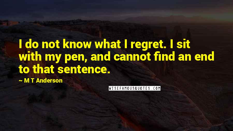 M T Anderson Quotes: I do not know what I regret. I sit with my pen, and cannot find an end to that sentence.