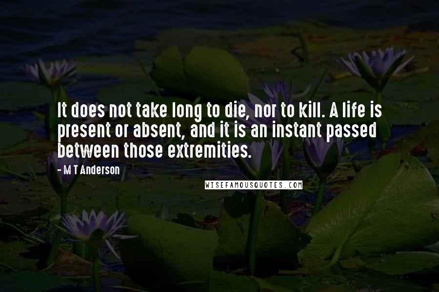 M T Anderson Quotes: It does not take long to die, nor to kill. A life is present or absent, and it is an instant passed between those extremities.