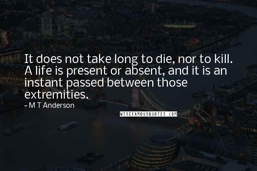 M T Anderson Quotes: It does not take long to die, nor to kill. A life is present or absent, and it is an instant passed between those extremities.