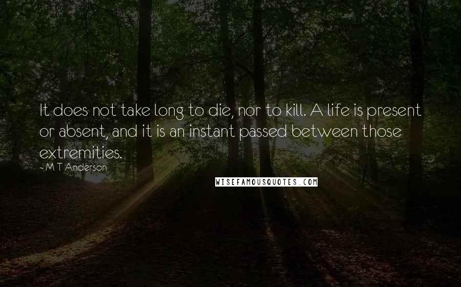 M T Anderson Quotes: It does not take long to die, nor to kill. A life is present or absent, and it is an instant passed between those extremities.