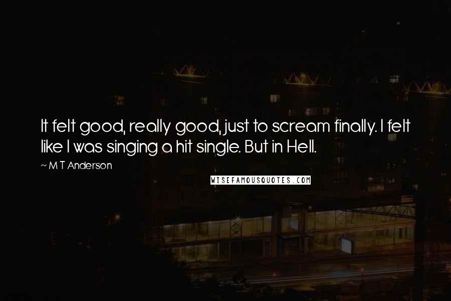 M T Anderson Quotes: It felt good, really good, just to scream finally. I felt like I was singing a hit single. But in Hell.