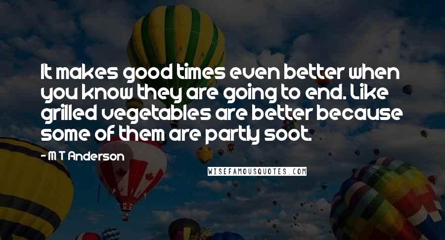 M T Anderson Quotes: It makes good times even better when you know they are going to end. Like grilled vegetables are better because some of them are partly soot.