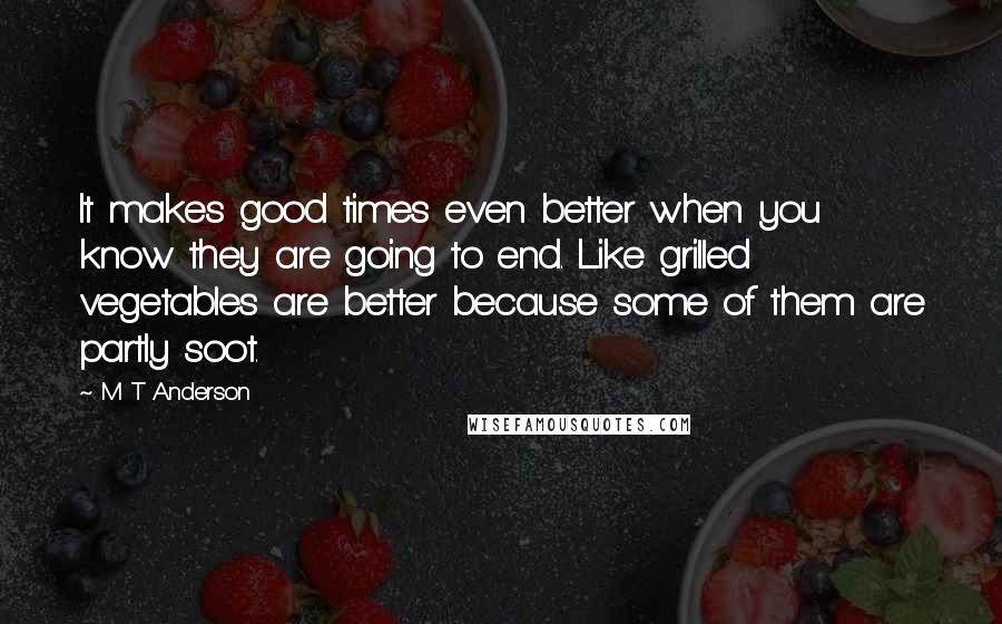 M T Anderson Quotes: It makes good times even better when you know they are going to end. Like grilled vegetables are better because some of them are partly soot.