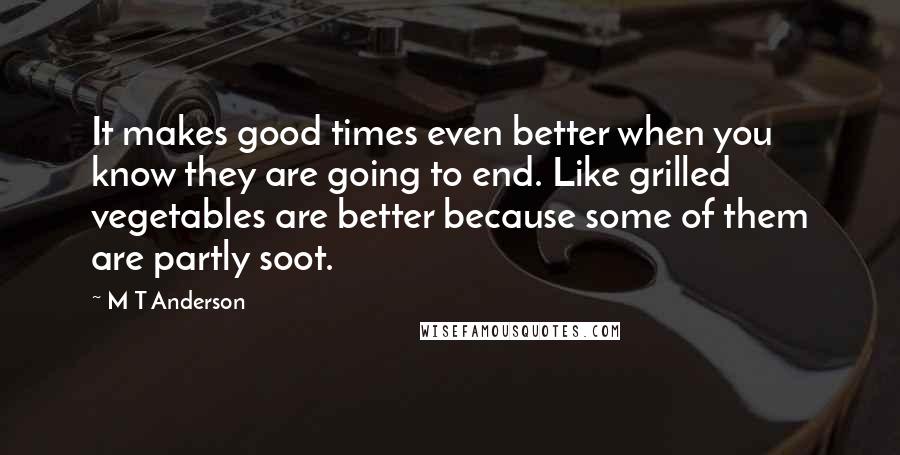 M T Anderson Quotes: It makes good times even better when you know they are going to end. Like grilled vegetables are better because some of them are partly soot.