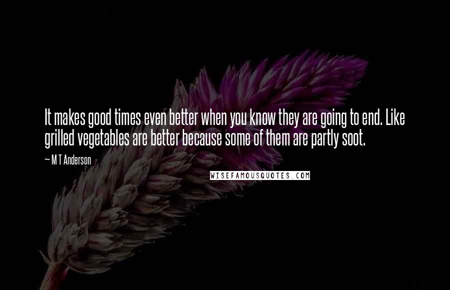 M T Anderson Quotes: It makes good times even better when you know they are going to end. Like grilled vegetables are better because some of them are partly soot.