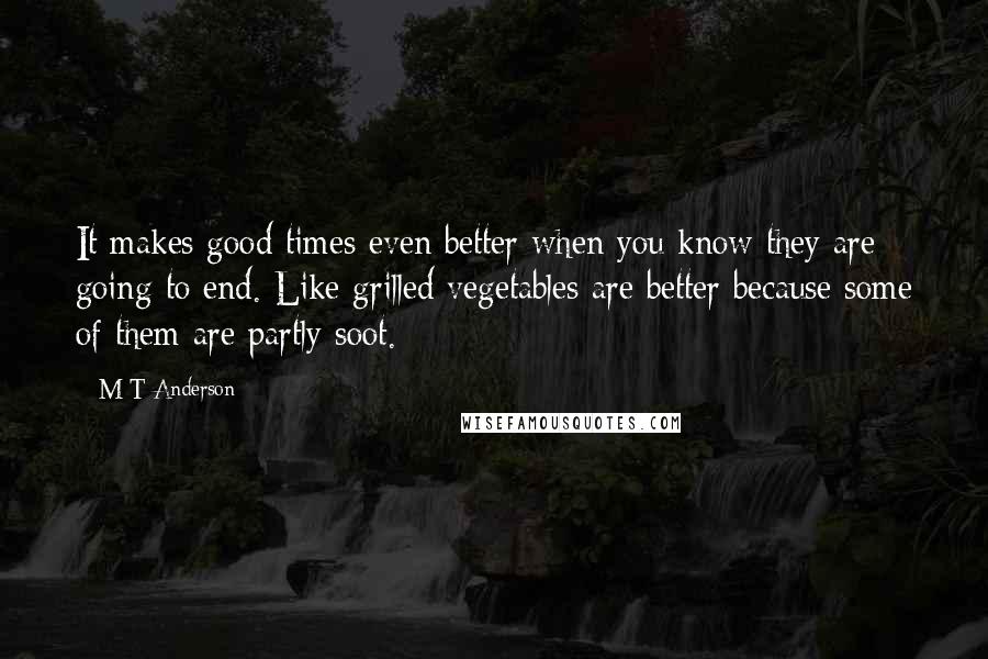 M T Anderson Quotes: It makes good times even better when you know they are going to end. Like grilled vegetables are better because some of them are partly soot.