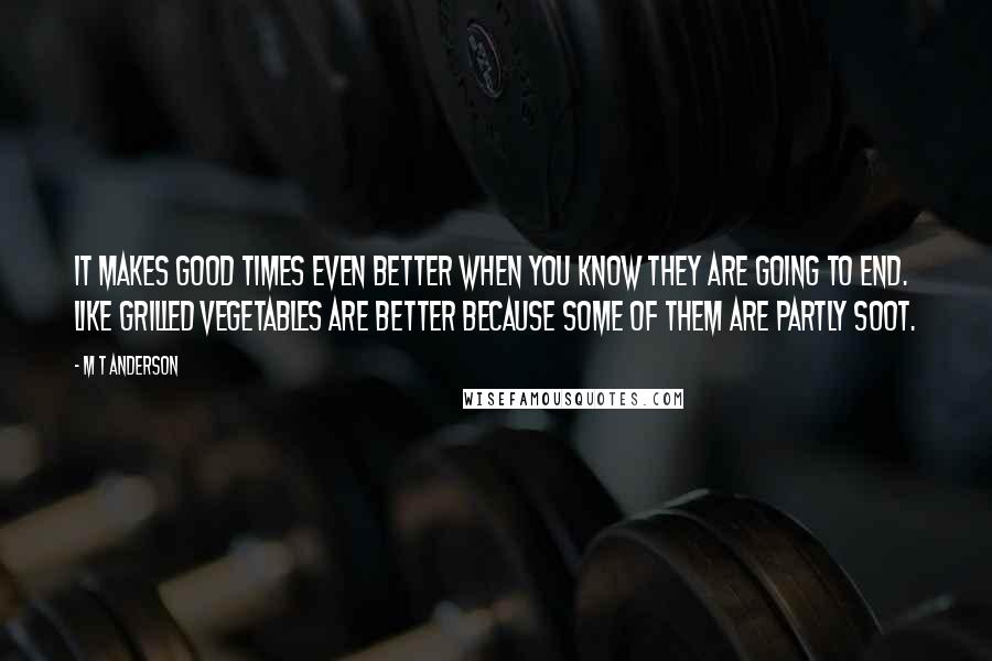 M T Anderson Quotes: It makes good times even better when you know they are going to end. Like grilled vegetables are better because some of them are partly soot.