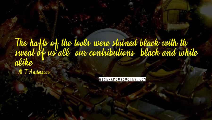 M T Anderson Quotes: The hafts of the tools were stained black with th sweat of us all, our contributions, black and white alike.