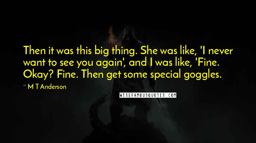 M T Anderson Quotes: Then it was this big thing. She was like, 'I never want to see you again', and I was like, 'Fine. Okay? Fine. Then get some special goggles.