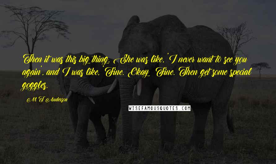 M T Anderson Quotes: Then it was this big thing. She was like, 'I never want to see you again', and I was like, 'Fine. Okay? Fine. Then get some special goggles.