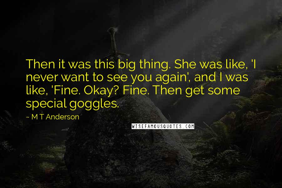 M T Anderson Quotes: Then it was this big thing. She was like, 'I never want to see you again', and I was like, 'Fine. Okay? Fine. Then get some special goggles.