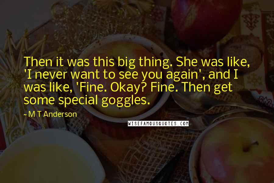 M T Anderson Quotes: Then it was this big thing. She was like, 'I never want to see you again', and I was like, 'Fine. Okay? Fine. Then get some special goggles.