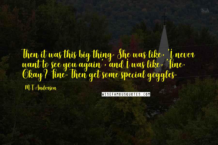 M T Anderson Quotes: Then it was this big thing. She was like, 'I never want to see you again', and I was like, 'Fine. Okay? Fine. Then get some special goggles.