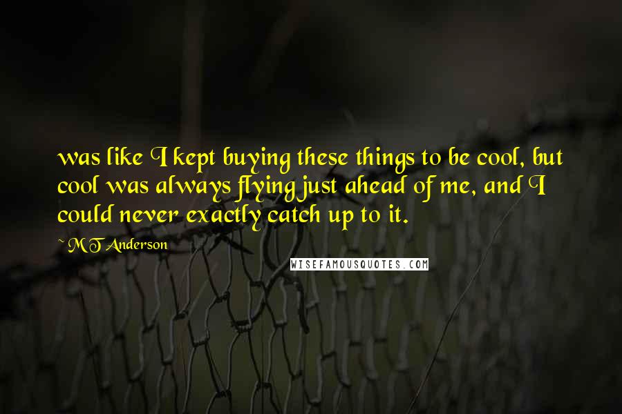 M T Anderson Quotes: was like I kept buying these things to be cool, but cool was always flying just ahead of me, and I could never exactly catch up to it.