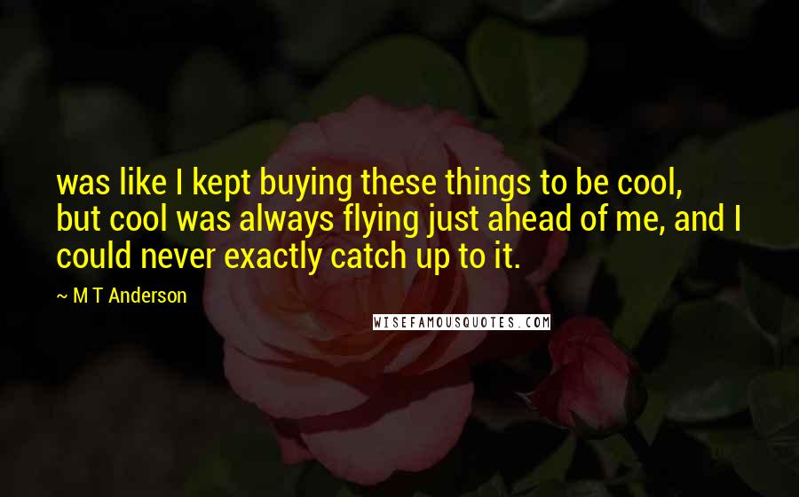 M T Anderson Quotes: was like I kept buying these things to be cool, but cool was always flying just ahead of me, and I could never exactly catch up to it.