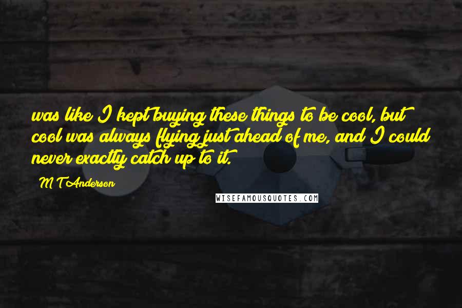 M T Anderson Quotes: was like I kept buying these things to be cool, but cool was always flying just ahead of me, and I could never exactly catch up to it.