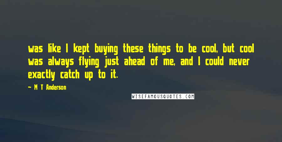 M T Anderson Quotes: was like I kept buying these things to be cool, but cool was always flying just ahead of me, and I could never exactly catch up to it.