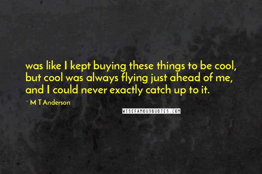 M T Anderson Quotes: was like I kept buying these things to be cool, but cool was always flying just ahead of me, and I could never exactly catch up to it.