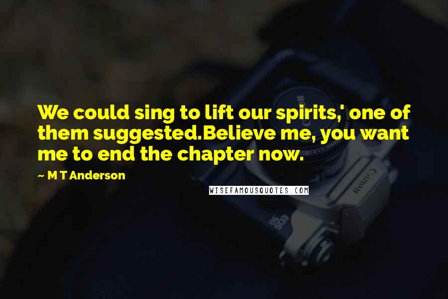 M T Anderson Quotes: We could sing to lift our spirits,' one of them suggested.Believe me, you want me to end the chapter now.