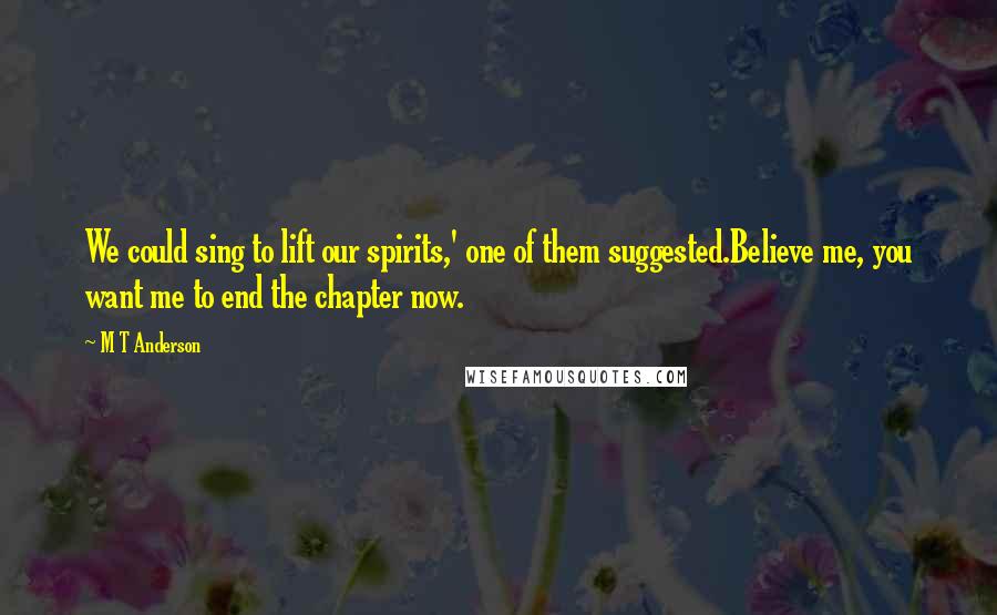 M T Anderson Quotes: We could sing to lift our spirits,' one of them suggested.Believe me, you want me to end the chapter now.