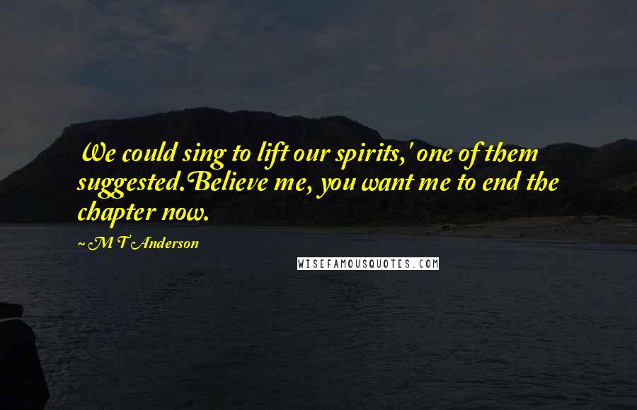 M T Anderson Quotes: We could sing to lift our spirits,' one of them suggested.Believe me, you want me to end the chapter now.