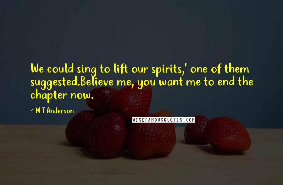 M T Anderson Quotes: We could sing to lift our spirits,' one of them suggested.Believe me, you want me to end the chapter now.