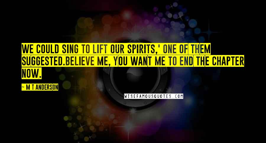 M T Anderson Quotes: We could sing to lift our spirits,' one of them suggested.Believe me, you want me to end the chapter now.