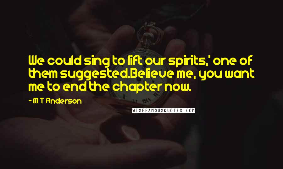 M T Anderson Quotes: We could sing to lift our spirits,' one of them suggested.Believe me, you want me to end the chapter now.