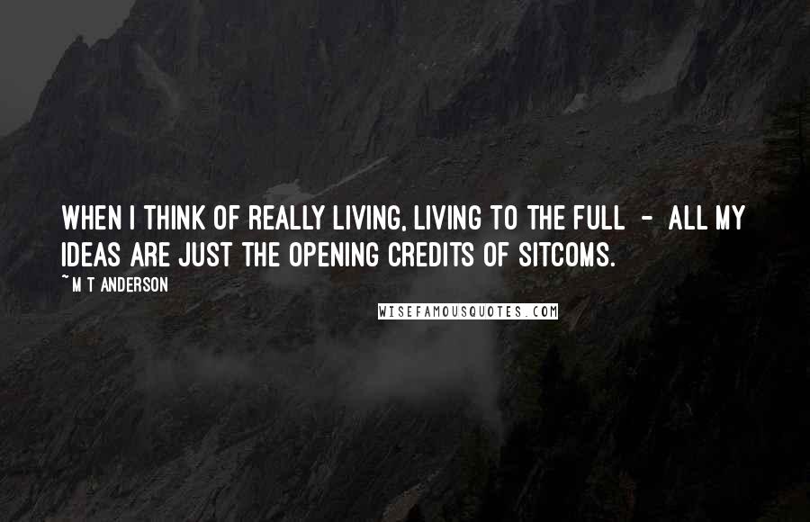 M T Anderson Quotes: when I think of really living, living to the full  -  all my ideas are just the opening credits of sitcoms.