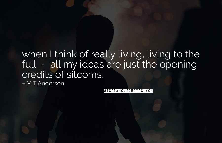 M T Anderson Quotes: when I think of really living, living to the full  -  all my ideas are just the opening credits of sitcoms.