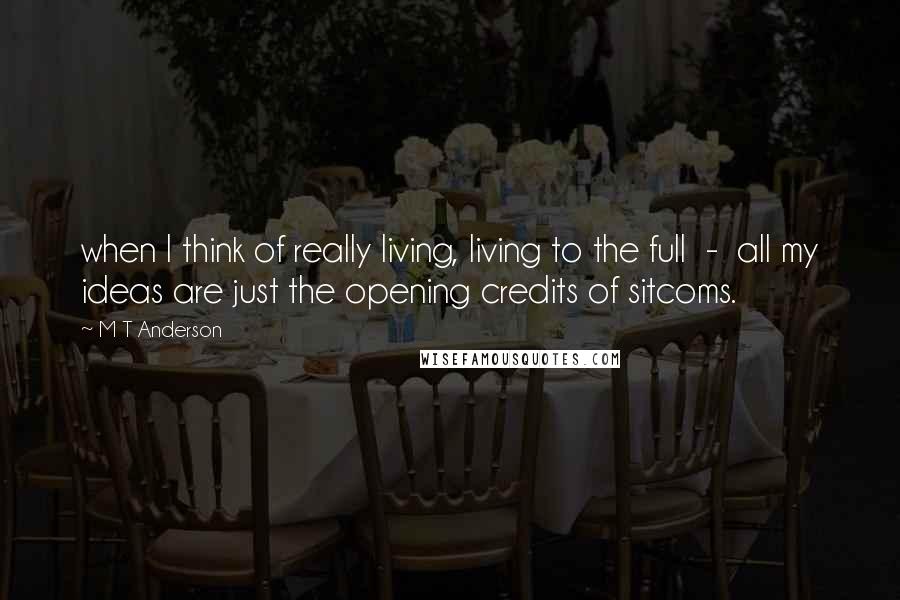 M T Anderson Quotes: when I think of really living, living to the full  -  all my ideas are just the opening credits of sitcoms.