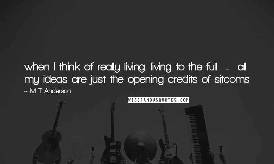 M T Anderson Quotes: when I think of really living, living to the full - all my ideas are just the opening credits of sitcoms.